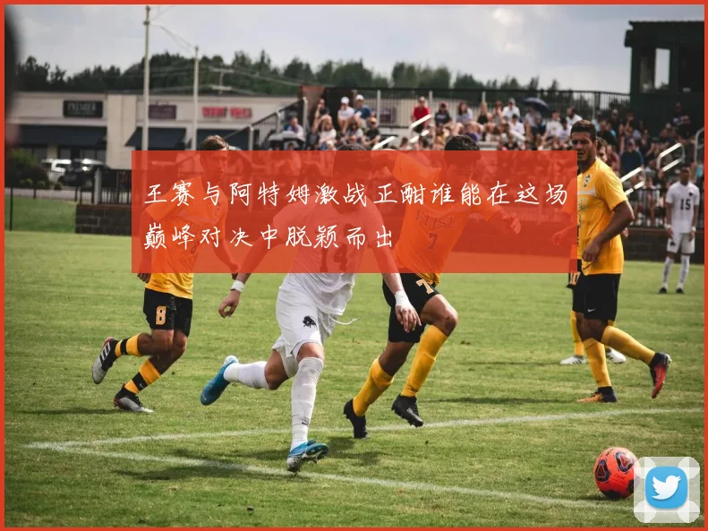 王赛与阿特姆激战正酣谁能在这场巅峰对决中脱颖而出