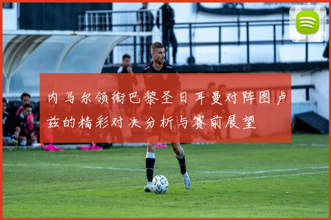 内马尔领衔巴黎圣日耳曼对阵图卢兹的精彩对决分析与赛前展望