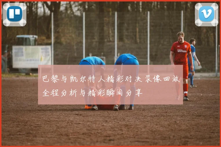 巴黎与凯尔特人精彩对决录像回放全程分析与精彩瞬间分享