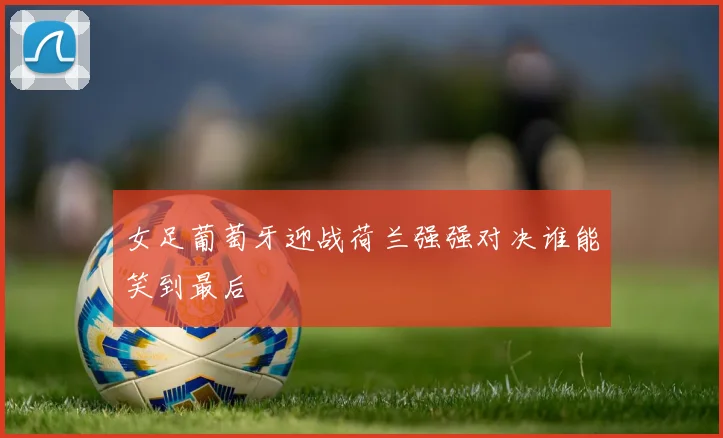 女足葡萄牙迎战荷兰强强对决谁能笑到最后