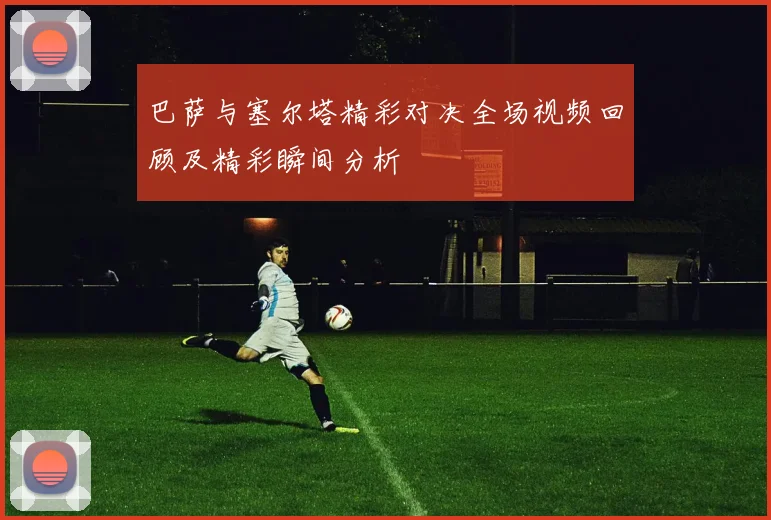 巴萨与塞尔塔精彩对决全场视频回顾及精彩瞬间分析