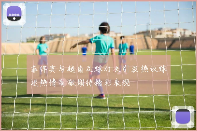 菲律宾与越南足球对决引发热议球迷热情高涨期待精彩表现