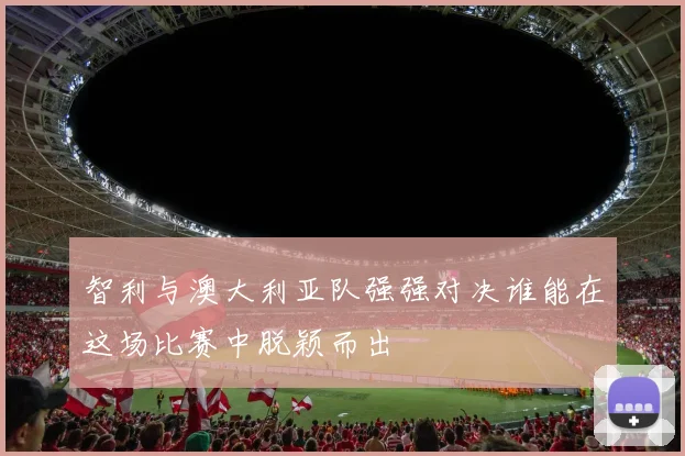 智利与澳大利亚队强强对决谁能在这场比赛中脱颖而出