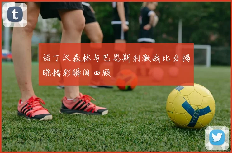 诺丁汉森林与巴恩斯利激战比分揭晓精彩瞬间回顾