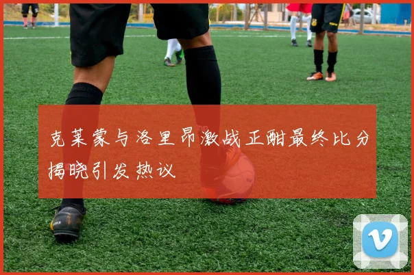 克莱蒙与洛里昂激战正酣最终比分揭晓引发热议