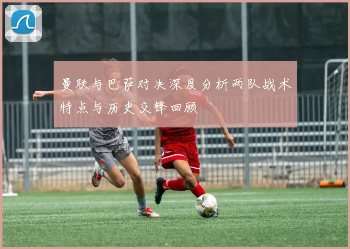 曼联与巴萨对决深度分析两队战术特点与历史交锋回顾