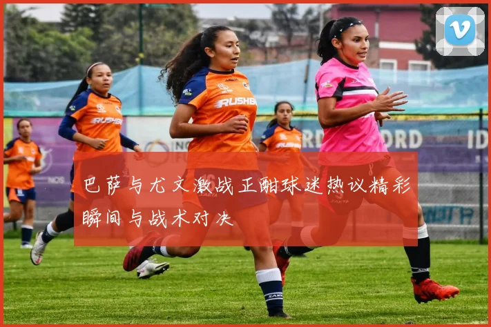 巴萨与尤文激战正酣球迷热议精彩瞬间与战术对决