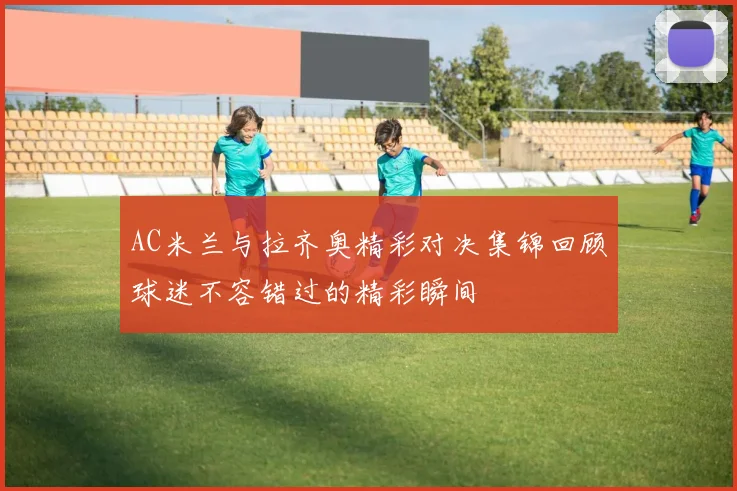 AC米兰与拉齐奥精彩对决集锦回顾球迷不容错过的精彩瞬间
