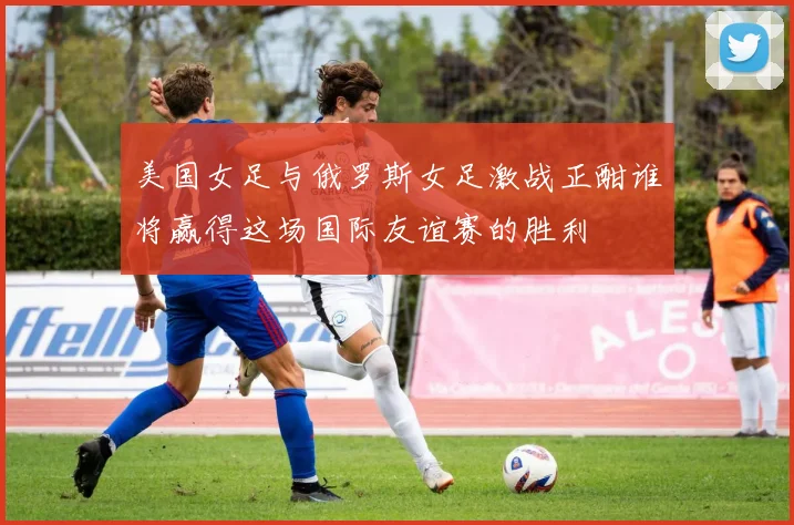 美国女足与俄罗斯女足激战正酣谁将赢得这场国际友谊赛的胜利
