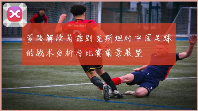 董路解读乌兹别克斯坦对中国足球的战术分析与比赛前景展望