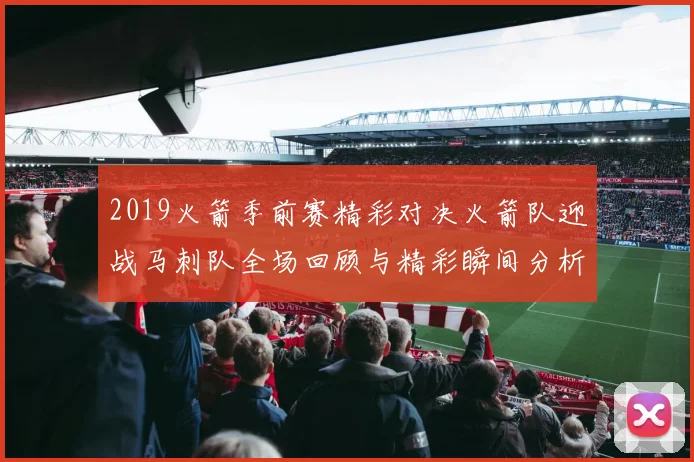 2019火箭季前赛精彩对决火箭队迎战马刺队全场回顾与精彩瞬间分析