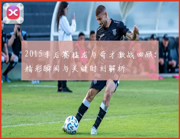 2015季后赛猛龙与奇才激战回顾：精彩瞬间与关键时刻解析