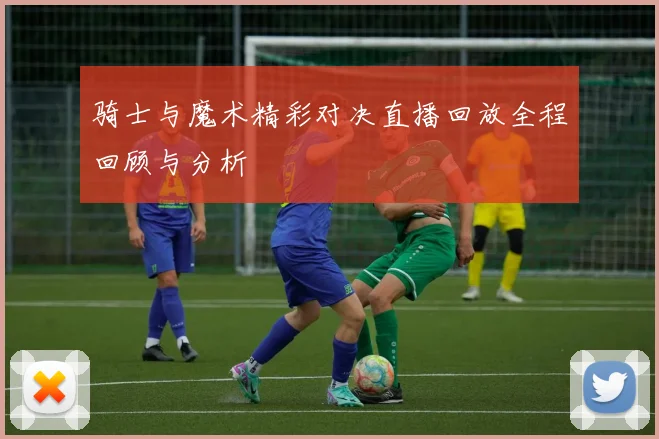 骑士与魔术精彩对决直播回放全程回顾与分析