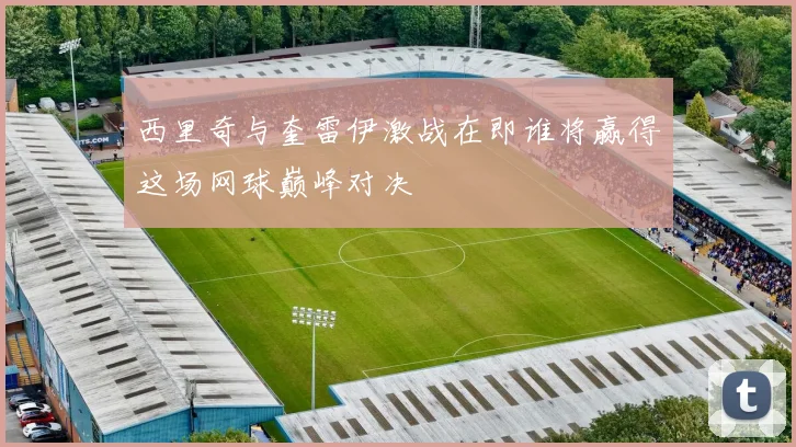 西里奇与奎雷伊激战在即谁将赢得这场网球巅峰对决