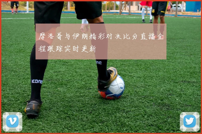 摩洛哥与伊朗精彩对决比分直播全程跟踪实时更新