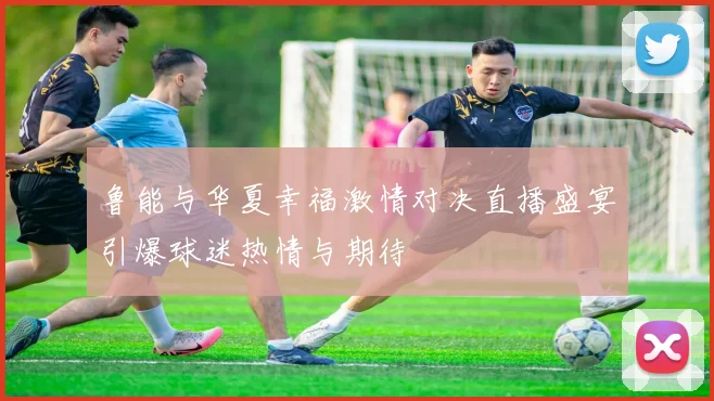 鲁能与华夏幸福激情对决直播盛宴引爆球迷热情与期待