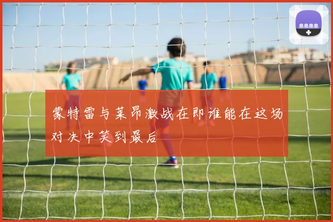 蒙特雷与莱昂激战在即谁能在这场对决中笑到最后