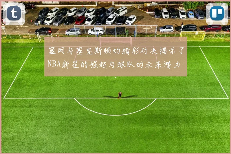 篮网与塞克斯顿的精彩对决揭示了NBA新星的崛起与球队的未来潜力