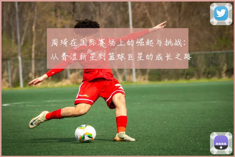 周琦在国际赛场上的崛起与挑战：从青涩新星到篮球巨星的成长之路