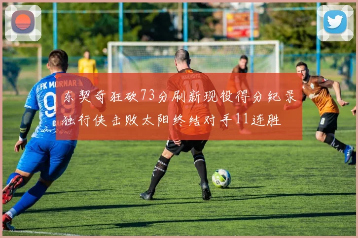 东契奇狂砍73分刷新现役得分纪录独行侠击败太阳终结对手11连胜