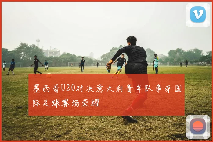 墨西哥U20对决意大利青年队争夺国际足球赛场荣耀