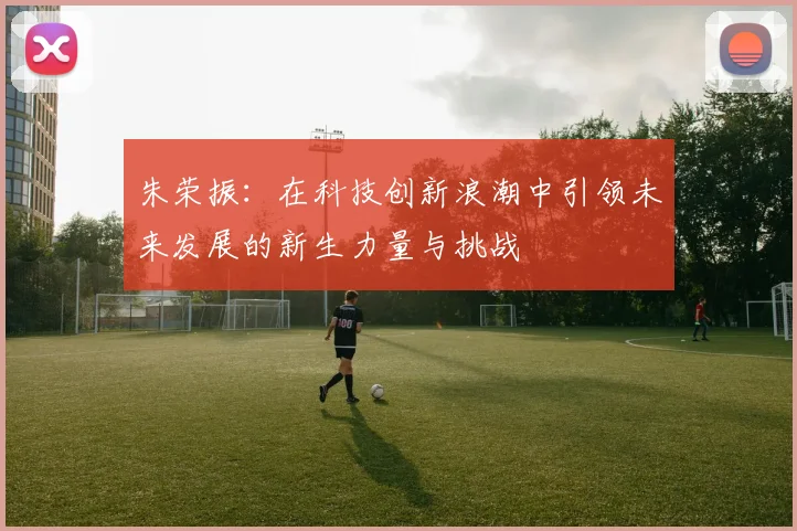 朱荣振：在科技创新浪潮中引领未来发展的新生力量与挑战