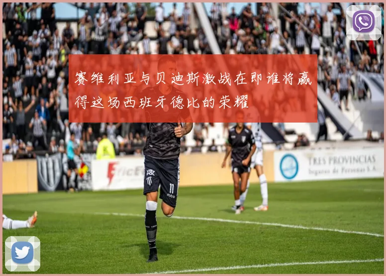 赛维利亚与贝迪斯激战在即谁将赢得这场西班牙德比的荣耀