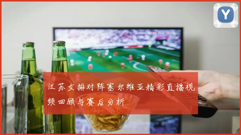 江苏女排对阵塞尔维亚精彩直播视频回顾与赛后分析